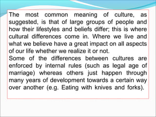 The most common meaning of culture, as
suggested, is that of large groups of people and
how their lifestyles and beliefs differ; this is where
cultural differences come in. Where we live and
what we believe have a great impact on all aspects
of our life whether we realize it or not.
Some of the differences between cultures are
enforced by internal rules (such as legal age of
marriage) whereas others just happen through
many years of development towards a certain way
over another (e.g. Eating with knives and forks).
 