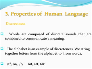 Discreetness
 Words are composed of discrete sounds that are
combined to communicate a meaning.
 The alphabet is an example of discreteness. We string
together letters from the alphabet to from words.
 /t/, /a/, /r/ rat, art, tar
 