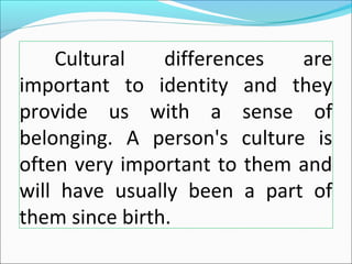 Cultural differences are
important to identity and they
provide us with a sense of
belonging. A person's culture is
often very important to them and
will have usually been a part of
them since birth.
 