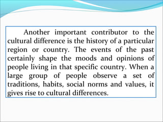 Another important contributor to the
cultural difference is the history of a particular
region or country. The events of the past
certainly shape the moods and opinions of
people living in that specific country. When a
large group of people observe a set of
traditions, habits, social norms and values, it
gives rise to cultural differences.
 