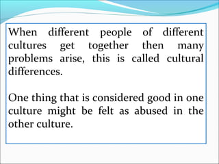 When different people of different
cultures get together then many
problems arise, this is called cultural
differences.
One thing that is considered good in one
culture might be felt as abused in the
other culture.
 