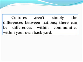 Cultures aren't simply the
differences between nations; there can
be differences within communities
within your own back yard.
 