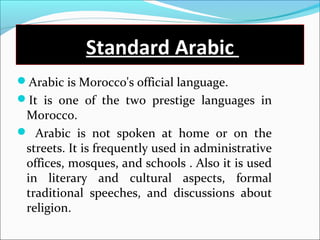 Standard Arabic
Arabic is Morocco's official language.
It is one of the two prestige languages in
Morocco.
 Arabic is not spoken at home or on the
streets. It is frequently used in administrative
offices, mosques, and schools . Also it is used
in literary and cultural aspects, formal
traditional speeches, and discussions about
religion.
 