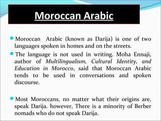 Moroccan Arabic
Moroccan Arabic (known as Darija) is one of two
languages spoken in homes and on the streets.
The language is not used in writing. Moha Ennaji,
author of Multilingualism, Cultural Identity, and
Education in Morocco, said that Moroccan Arabic
tends to be used in conversations and spoken
discourse.
Most Moroccans, no matter what their origins are,
speak Darija. however, There is a minority of Berber
nomads who do not speak Darija.
 