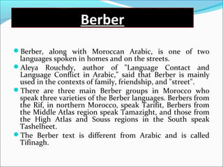 Berber
Berber, along with Moroccan Arabic, is one of two
languages spoken in homes and on the streets.
Aleya Rouchdy, author of "Language Contact and
Language Conflict in Arabic," said that Berber is mainly
used in the contexts of family, friendship, and "street".
There are three main Berber groups in Morocco who
speak three varieties of the Berber languages. Berbers from
the Rif, in northern Morocco, speak Tarifit, Berbers from
the Middle Atlas region speak Tamazight, and those from
the High Atlas and Souss regions in the South speak
Tashelheet.
The Berber text is different from Arabic and is called
Tifinagh.
 