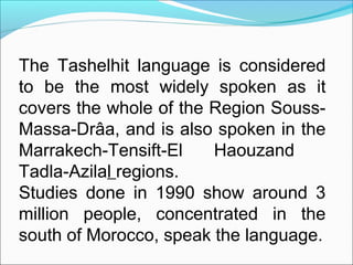 The Tashelhit language is considered
to be the most widely spoken as it
covers the whole of the Region Souss-
Massa-Drâa, and is also spoken in the
Marrakech-Tensift-El Haouzand
Tadla-Azilal regions.
Studies done in 1990 show around 3
million people, concentrated in the
south of Morocco, speak the language.
 