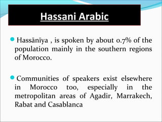 Hassani Arabic
Hassānīya , is spoken by about 0.7% of the
population mainly in the southern regions
of Morocco.
Communities of speakers exist elsewhere
in Morocco too, especially in the
metropolitan areas of Agadir, Marrakech,
Rabat and Casablanca
 