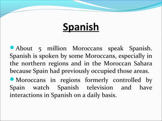 Spanish
About 5 million Moroccans speak Spanish.
Spanish is spoken by some Moroccans, especially in
the northern regions and in the Moroccan Sahara
because Spain had previously occupied those areas.
Moroccans in regions formerly controlled by
Spain watch Spanish television and have
interactions in Spanish on a daily basis.
 