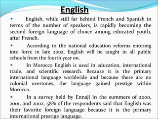 EnglishEnglish
English, while still far behind French and Spanish in
terms of the number of speakers, is rapidly becoming the
second foreign language of choice among educated youth,
after French.
According to the national education reforms entering
into force in late 2002, English will be taught in all public
schools from the fourth year on.
In Morocco English is used in education, international
trade, and scientific research. Because it is the primary
international language worldwide and because there are no
colonial overtones, the language gained prestige within
Morocco.
In a survey held by Ennaji in the summers of 2000,
2001, and 2002, 58% of the respondents said that English was
their favorite foreign language because it is the primary
international prestige language.
 