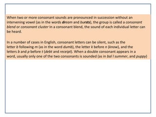 When two or more consonant sounds are pronounced in succession without an
intervening vowel (as in the words dream and bursts), the group is called a consonant
blend or consonant cluster In a consonant blend, the sound of each individual letter can
be heard.
In a number of cases in English, consonant letters can be silent, such as the
letter b following m (as in the word dumb), the letter k before n (know), and the
letters b and p before t (debt and receipt). When a double consonant appears in a
word, usually only one of the two consonants is sounded (as in bal l summer, and puppy)
 