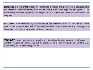 Semantics is a systematic study of meanings of words and phrases in a language. It is
the branch of semiotic dealing with the relationship between sign and the signifier. The
relationship between the words in a language are a part of the semantic structure of the
language.
HYPONYMY is the relationship of inclusion of the different words in a set under a word
that stands for some features of meaning common to the entire set. E.g.. Cottage, hut
bungalow, etc. are the hyponyms of the term house.
SYNONYMY means sameness of meaning and stands for the phenomenon of different
words having the same meaning. But the sameness hold sonly in a particular context. E.g..
Begin-start, look-watch happy-joy etc
 