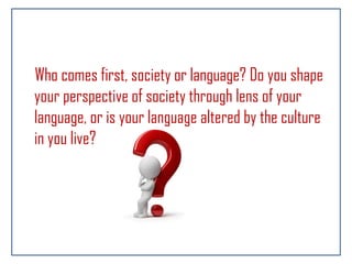 Who comes first, society or language? Do you shape
your perspective of society through lens of your
language, or is your language altered by the culture
in you live?
 