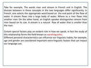 Take for example, The words river and stream in French and in English. The
division between in these concepts in the two languages differ significantly. In
French, one selects the appropriate word based on the end point of the flow of
water. A stream flows into a large body of water. Where as a river flows into
another river. On the other hand, an English speaker distinguishes stream from
river based on its size. A stream is a natural flow of water that is smaller than
the river.
Certain special factors play an evident role in how we speak; in fact the study of
this relationship forms the field known as sociolinguistics
Different personal characteristics can influence our linguistic habits; for example,
age and gender are considered important extra-linguistic factors that can impact
our language use.
 