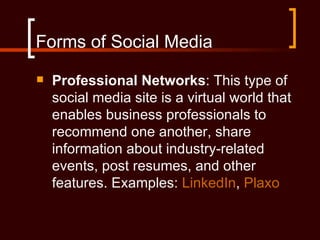 Forms of Social Media
   Professional Networks: This type of
    social media site is a virtual world that
    enables business professionals to
    recommend one another, share
    information about industry-related
    events, post resumes, and other
    features. Examples: LinkedIn, Plaxo
 