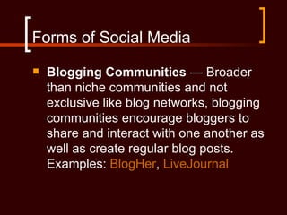 Forms of Social Media
   Blogging Communities — Broader
    than niche communities and not
    exclusive like blog networks, blogging
    communities encourage bloggers to
    share and interact with one another as
    well as create regular blog posts.
    Examples: BlogHer, LiveJournal
 