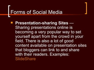 Forms of Social Media
   Presentation-sharing Sites —
    Sharing presentations online is
    becoming a very popular way to set
    yourself apart from the crowd in your
    field. There is also a lot of good
    content available on presentation sites
    that bloggers can link to and share
    with their readers. Examples:
    SlideShare
 