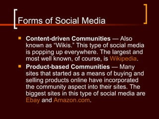 Forms of Social Media
   Content-driven Communities — Also
    known as “Wikis.” This type of social media
    is popping up everywhere. The largest and
    most well known, of course, is Wikipedia.
   Product-based Communities — Many
    sites that started as a means of buying and
    selling products online have incorporated
    the community aspect into their sites. The
    biggest sites in this type of social media are
    Ebay and Amazon.com.
 