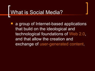What is Social Media?
   a group of Internet-based applications
    that build on the ideological and
    technological foundations of Web 2.0,
    and that allow the creation and
    exchange of user-generated content.
 
