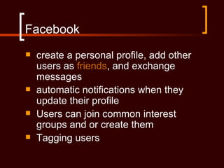 Facebook
   create a personal profile, add other
    users as friends, and exchange
    messages
   automatic notifications when they
    update their profile
   Users can join common interest
    groups and or create them
   Tagging users
 