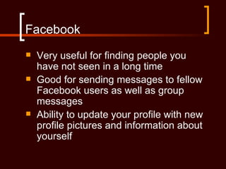 Facebook
   Very useful for finding people you
    have not seen in a long time
   Good for sending messages to fellow
    Facebook users as well as group
    messages
   Ability to update your profile with new
    profile pictures and information about
    yourself
 