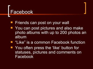 Facebook
   Friends can post on your wall
   You can post pictures and also make
    photo albums with up to 200 photos an
    album
   “Like” is a common Facebook function
   You often press the ‘like’ button for
    statuses, pictures and comments on
    Facebook
 