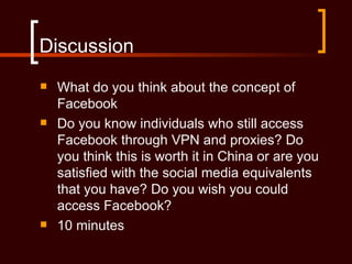 Discussion
   What do you think about the concept of
    Facebook
   Do you know individuals who still access
    Facebook through VPN and proxies? Do
    you think this is worth it in China or are you
    satisfied with the social media equivalents
    that you have? Do you wish you could
    access Facebook?
   10 minutes
 