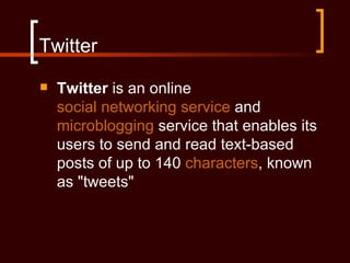 Twitter
   Twitter is an online
    social networking service and
    microblogging service that enables its
    users to send and read text-based
    posts of up to 140 characters, known
    as "tweets"
 