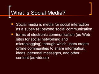 What is Social Media?
   Social media is media for social interaction
    as a super-set beyond social communication
   forms of electronic communication (as Web
    sites for social networking and
    microblogging) through which users create
    online communities to share information,
    ideas, personal messages, and other
    content (as videos)
 