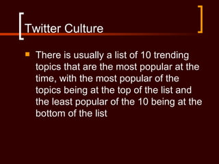 Twitter Culture
   There is usually a list of 10 trending
    topics that are the most popular at the
    time, with the most popular of the
    topics being at the top of the list and
    the least popular of the 10 being at the
    bottom of the list
 