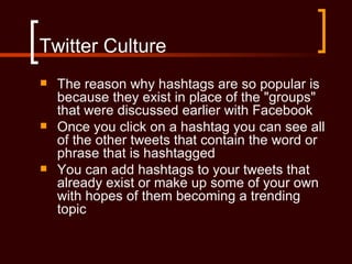 Twitter Culture
   The reason why hashtags are so popular is
    because they exist in place of the "groups"
    that were discussed earlier with Facebook
   Once you click on a hashtag you can see all
    of the other tweets that contain the word or
    phrase that is hashtagged
   You can add hashtags to your tweets that
    already exist or make up some of your own
    with hopes of them becoming a trending
    topic
 