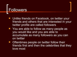 Followers
   Unlike friends on Facebook, on twitter your
    friends and others that are interested in your
    twitter profile are called followers
   You are able to follow as many people as
    you would like and you are able to
    accumulate as many followers as you can
    on twitter
   Oftentimes people on twitter follow their
    friends first and then the celebrities that they
    love most
 