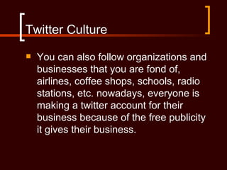 Twitter Culture
   You can also follow organizations and
    businesses that you are fond of,
    airlines, coffee shops, schools, radio
    stations, etc. nowadays, everyone is
    making a twitter account for their
    business because of the free publicity
    it gives their business.
 