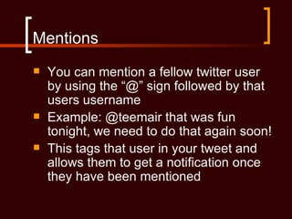 Mentions
   You can mention a fellow twitter user
    by using the “@” sign followed by that
    users username
   Example: @teemair that was fun
    tonight, we need to do that again soon!
   This tags that user in your tweet and
    allows them to get a notification once
    they have been mentioned
 