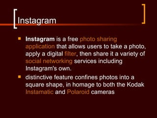 Instagram
   Instagram is a free photo sharing
    application that allows users to take a photo,
    apply a digital filter, then share it a variety of
    social networking services including
    Instagram's own.
   distinctive feature confines photos into a
    square shape, in homage to both the Kodak
    Instamatic and Polaroid cameras
 