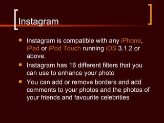 Instagram
   Instagram is compatible with any iPhone,
    iPad or iPod Touch running iOS 3.1.2 or
    above.
   Instagram has 16 different filters that you
    can use to enhance your photo
   You can add or remove borders and add
    comments to your photos and the photos of
    your friends and favourite celebrities
 