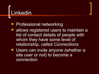 Linkedin
   Professional networking
   allows registered users to maintain a
    list of contact details of people with
    whom they have some level of
    relationship, called Connections
   Users can invite anyone (whether a
    site user or not) to become a
    connection
 
