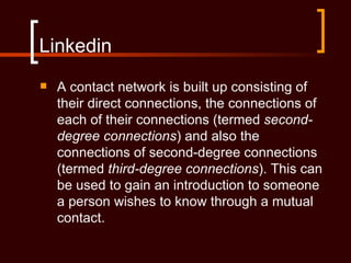 Linkedin
   A contact network is built up consisting of
    their direct connections, the connections of
    each of their connections (termed second-
    degree connections) and also the
    connections of second-degree connections
    (termed third-degree connections). This can
    be used to gain an introduction to someone
    a person wishes to know through a mutual
    contact.
 