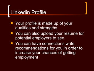 Linkedin Profile
   Your profile is made up of your
    qualities and strengths
   You can also upload your resume for
    potential employers to see
   You can have connections write
    recommendations for you in order to
    increase your chances of getting
    employment
 