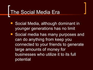 The Social Media Era
   Social Media, although dominant in
    younger generations has no limit
   Social media has many purposes and
    can do anything from keep you
    connected to your friends to generate
    large amounts of money for
    businesses who utilize it to its full
    potential
 