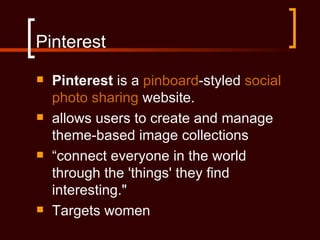 Pinterest
   Pinterest is a pinboard-styled social
    photo sharing website.
   allows users to create and manage
    theme-based image collections
   “connect everyone in the world
    through the 'things' they find
    interesting."
   Targets women
 