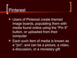 Pinterest
   Users of Pinterest create themed
    image boards, populating them with
    media found online using the "Pin It"
    button, or uploaded from their
    computer
   Each such item of media is known as
    a "pin", and can be a picture, a video,
    a discussion, or a monetary gift
 