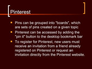 Pinterest
   Pins can be grouped into "boards", which
    are sets of pins created on a given topic
   Pinterest can be accessed by adding the
    "pin it" button to the desktop bookmark bar
   To register for Pinterest, new users must
    receive an invitation from a friend already
    registered on Pinterest or request an
    invitation directly from the Pinterest website.
 