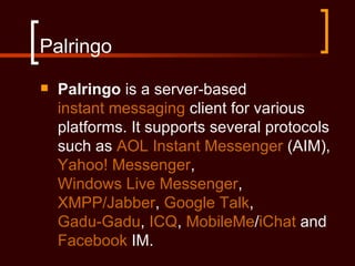 Palringo
   Palringo is a server-based
    instant messaging client for various
    platforms. It supports several protocols
    such as AOL Instant Messenger (AIM),
    Yahoo! Messenger,
    Windows Live Messenger,
    XMPP/Jabber, Google Talk,
    Gadu-Gadu, ICQ, MobileMe/iChat and
    Facebook IM.
 