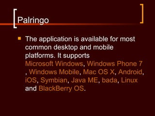 Palringo
   The application is available for most
    common desktop and mobile
    platforms. It supports
    Microsoft Windows, Windows Phone 7
    , Windows Mobile, Mac OS X, Android,
    iOS, Symbian, Java ME, bada, Linux
    and BlackBerry OS.
 