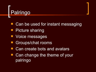 Palringo
   Can be used for instant messaging
   Picture sharing
   Voice messages
   Groups/chat rooms
   Can create bots and avatars
   Can change the theme of your
    palringo
 