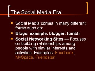 The Social Media Era
   Social Media comes in many different
    forms such as:
   Blogs: example, blogger, tumblr
   Social Networking Sites — Focuses
    on building relationships among
    people with similar interests and
    activities. Examples: Facebook,
    MySpace, Friendster
 