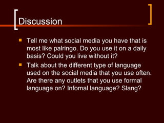 Discussion
   Tell me what social media you have that is
    most like palringo. Do you use it on a daily
    basis? Could you live without it?
   Talk about the different type of language
    used on the social media that you use often.
    Are there any outlets that you use formal
    language on? Infomal language? Slang?
 