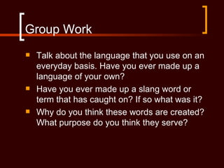 Group Work
   Talk about the language that you use on an
    everyday basis. Have you ever made up a
    language of your own?
   Have you ever made up a slang word or
    term that has caught on? If so what was it?
   Why do you think these words are created?
    What purpose do you think they serve?
 