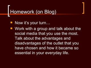 Homework (on Blog)
   Now it’s your turn…
   Work with a group and talk about the
    social media that you use the most.
    Talk about the advantages and
    disadvantages of the outlet that you
    have chosen and how it became so
    essential in your everyday life.
 