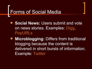 Forms of Social Media
   Social News: Users submit and vote
    on news stories. Examples: Digg,
    PopURLs
   Microblogging: Differs from traditional
    blogging because the content is
    delivered in short bursts of information.
    Example: Twitter
 
